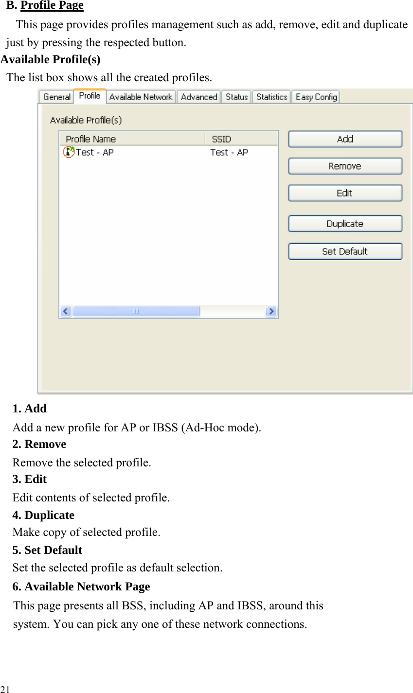    B. Profile PageThis page provides profiles management such as add, remove, edit and duplicate just by pressing the respected button.     Available Profile(s) The list box shows all the created profiles.                                1. Add Add a new profile for AP or IBSS (Ad-Hoc mode).     2. Remove Remove the selected profile. 3. Edit Edit contents of selected profile. 4. Duplicate Make copy of selected profile.     5. Set Default Set the selected profile as default selection.     6. Available Network Page This page presents all BSS, including AP and IBSS, around this system. You can pick any one of these network connections.         21 