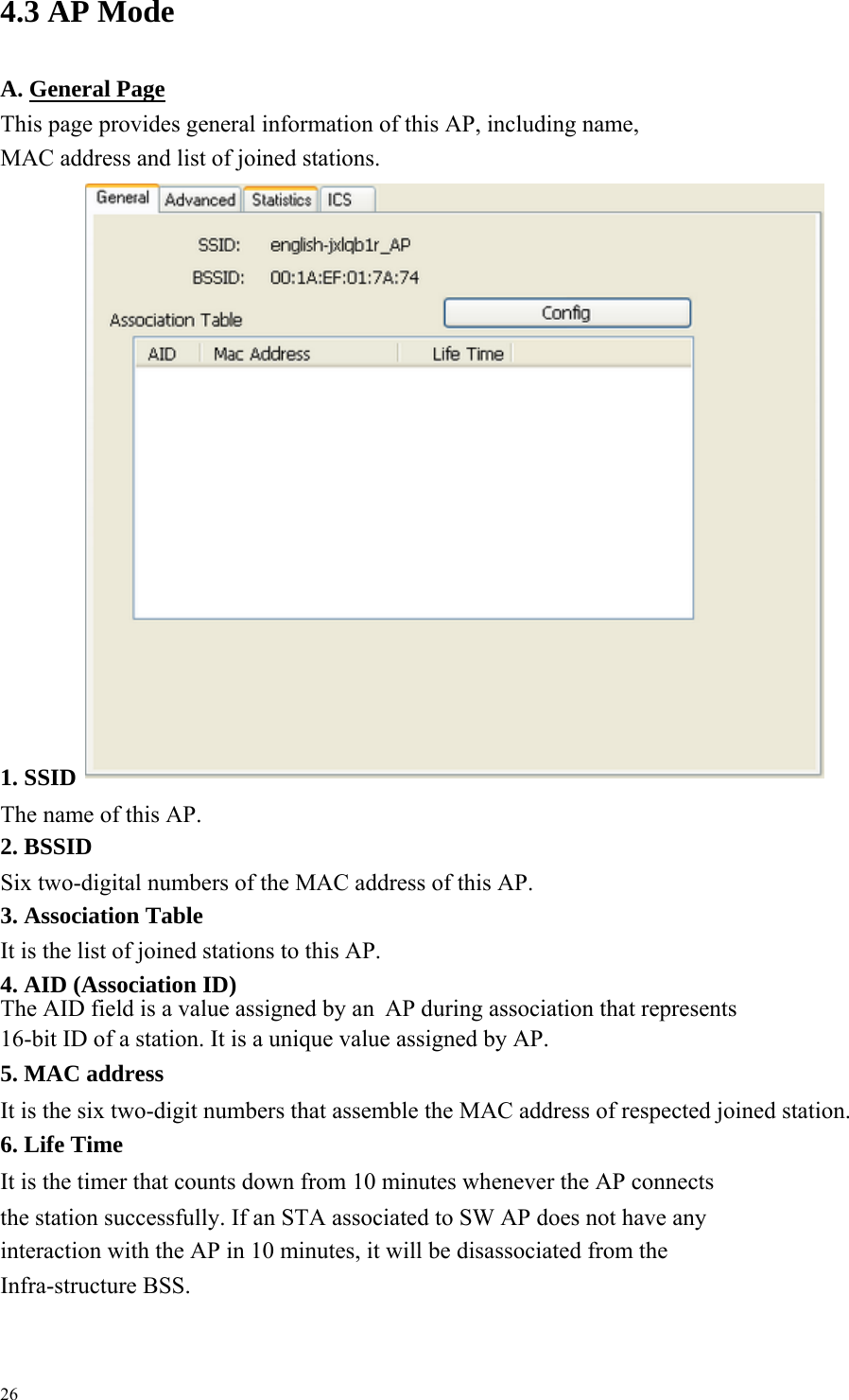  4.3 AP Mode   A. General PageThis page provides general information of this AP, including name, MAC address and list of joined stations.                                 1. SSID The name of this AP.     2. BSSID Six two-digital numbers of the MAC address of this AP.     3. Association Table It is the list of joined stations to this AP.     4. AID (Association ID) The AID field is a value assigned by an  AP during association that represents   16-bit ID of a station. It is a unique value assigned by AP.     5. MAC address It is the six two-digit numbers that assemble the MAC address of respected joined station.     6. Life Time It is the timer that counts down from 10 minutes whenever the AP connects the station successfully. If an STA associated to SW AP does not have any   interaction with the AP in 10 minutes, it will be disassociated from the Infra-structure BSS.     26 