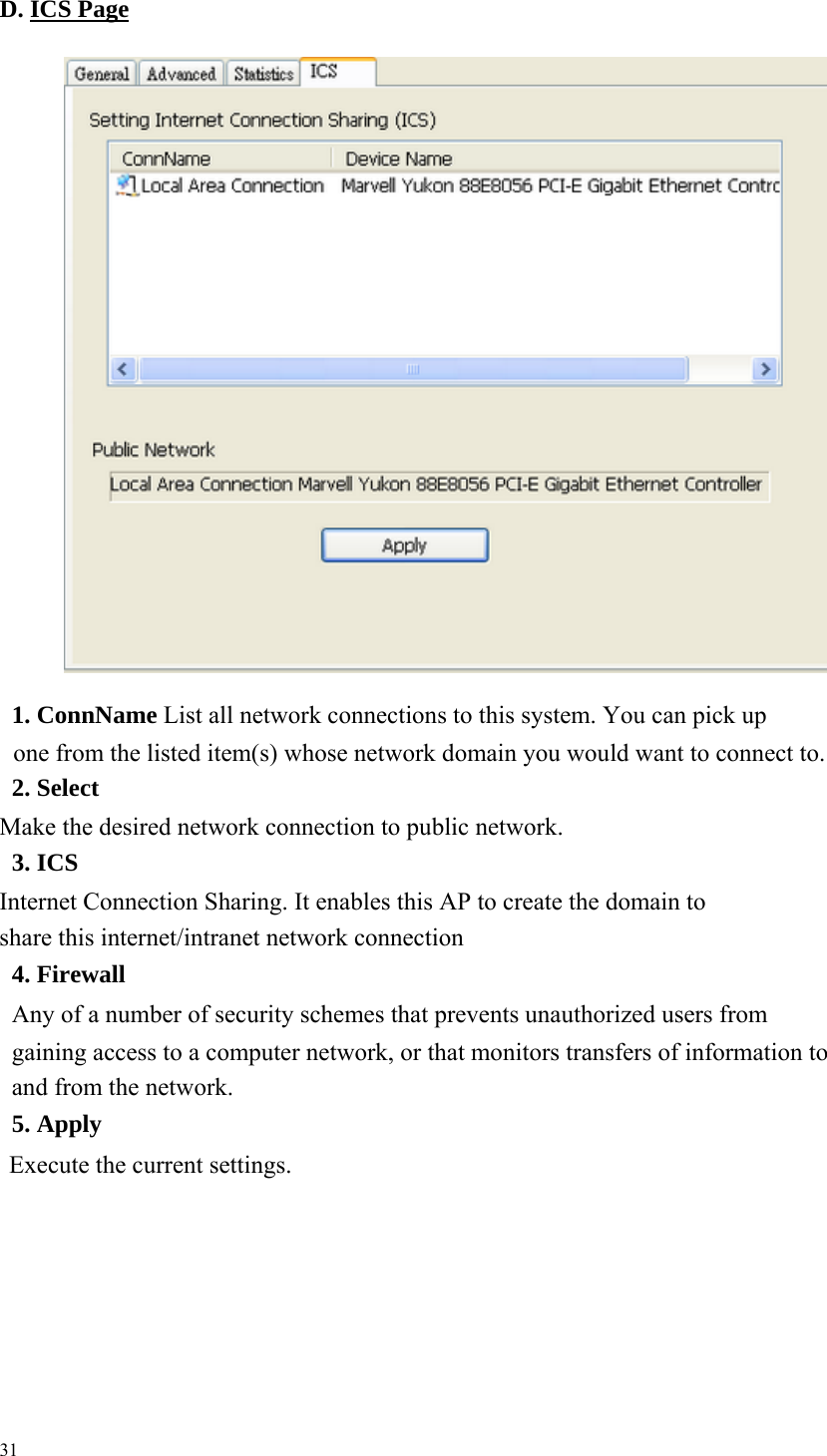   D. ICS Page                1. ConnName List all network connections to this system. You can pick up one from the listed item(s) whose network domain you would want to connect to.     2. Select Make the desired network connection to public network.     3. ICS Internet Connection Sharing. It enables this AP to create the domain to share this internet/intranet network connection     4. Firewall Any of a number of security schemes that prevents unauthorized users from gaining access to a computer network, or that monitors transfers of information to and from the network.     5. Apply   Execute the current settings.             31 