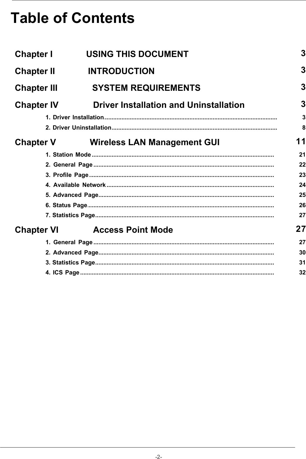 -2-Table of ContentsChapter I              USING THIS DOCUMENT  3Chapter II              INTRODUCTION  3Chapter III              SYSTEM REQUIREMENTS  3Chapter IV              Driver Installation and Uninstallation  3................................................................................................................................... 31. Driver Installation................................................................................................................................... 82. Driver UninstallationChapter V              Wireless LAN Management GUI  11................................................................................................................................... 211. Station Mode................................................................................................................................... 222. General Page................................................................................................................................... 233. Profile Page................................................................................................................................... 244. Available Network................................................................................................................................... 255. Advanced Page................................................................................................................................... 266. Status Page................................................................................................................................... 277. Statistics PageChapter VI              Access Point Mode  27................................................................................................................................... 271. General Page................................................................................................................................... 302. Advanced Page................................................................................................................................... 313. Statistics Page................................................................................................................................... 324. ICS Page