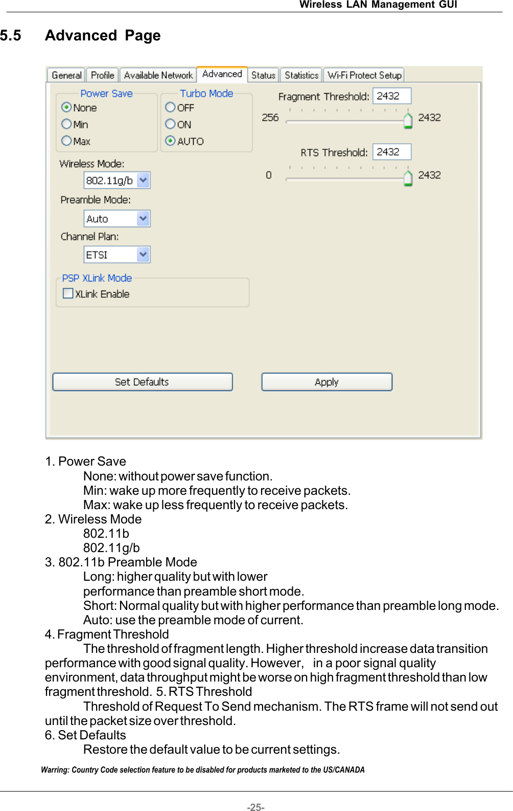 Wireless LAN Management GUI-25-5.5 Advanced Page1. Power SaveNone: without power save function.Min: wake up more frequently to receive packets.Max: wake up less frequently to receive packets.2. Wireless Mode802.11b802.11g/b3. 802.11b Preamble ModeLong: higher quality but with lowerperformance than preamble short mode.Short: Normal quality but with higher performance than preamble long mode.Auto: use the preamble mode of current.4. Fragment ThresholdThe threshold of fragment length. Higher threshold increase data transitionperformance with good signal quality. However,  in a poor signal qualityenvironment, data throughput might be worse on high fragment threshold than lowfragment threshold.  5. RTS ThresholdThreshold of Request To Send mechanism. The RTS frame will not send outuntil the packet size over threshold. 6. Set DefaultsRestore the default value to be current settings.Warring: Country Code selection feature to be disabled for products marketed to the US/CANADA