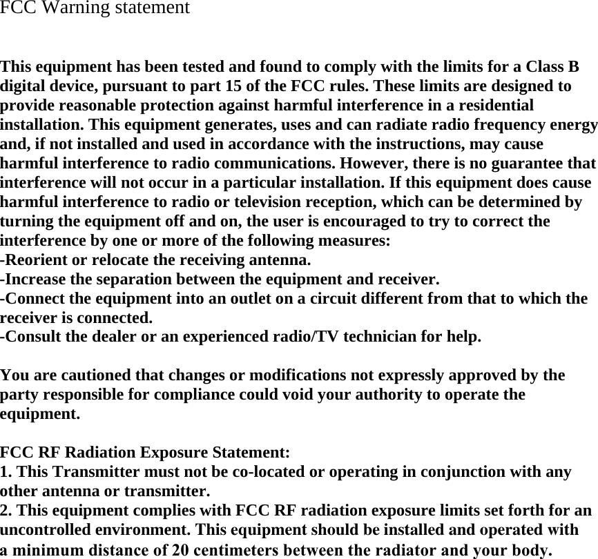 FCC Warning statement   This equipment has been tested and found to comply with the limits for a Class B digital device, pursuant to part 15 of the FCC rules. These limits are designed to provide reasonable protection against harmful interference in a residential installation. This equipment generates, uses and can radiate radio frequency energy and, if not installed and used in accordance with the instructions, may cause harmful interference to radio communications. However, there is no guarantee that interference will not occur in a particular installation. If this equipment does cause harmful interference to radio or television reception, which can be determined by turning the equipment off and on, the user is encouraged to try to correct the interference by one or more of the following measures: -Reorient or relocate the receiving antenna. -Increase the separation between the equipment and receiver. -Connect the equipment into an outlet on a circuit different from that to which the receiver is connected. -Consult the dealer or an experienced radio/TV technician for help.  You are cautioned that changes or modifications not expressly approved by the party responsible for compliance could void your authority to operate the equipment.  FCC RF Radiation Exposure Statement: 1. This Transmitter must not be co-located or operating in conjunction with any other antenna or transmitter. 2. This equipment complies with FCC RF radiation exposure limits set forth for an uncontrolled environment. This equipment should be installed and operated with a minimum distance of 20 centimeters between the radiator and your body.