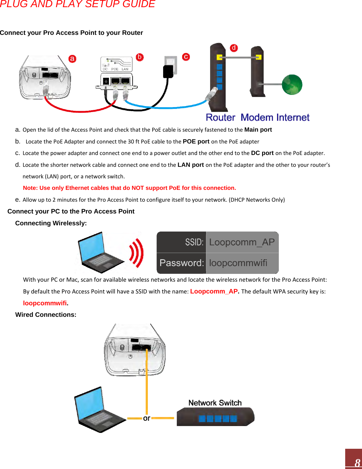  8PLUG AND PLAY SETUP GUIDE Connect your Pro Access Point to your Router a. OpenthelidoftheAccessPointandcheckthatthePoEcableissecurelyfastenedtotheMain port b. LocatethePoEAdapterandconnectthe30ftPoEcabletothePOE port onthePoEadapterc. LocatethepoweradapterandconnectoneendtoapoweroutletandtheotherendtotheDC port onthePoEadapter.d. LocatetheshorternetworkcableandconnectoneendtotheLAN port onthePoEadapterandtheothertoyourrouter’snetwork(LAN)port,oranetworkswitch.Note: Use only Ethernet cables that do NOT support PoE for this connection.e. Allowupto2minutesfortheProAccessPointtoconfigureitselftoyournetwork.(DHCPNetworksOnly) Connect your PC to the Pro Access Point Connecting Wirelessly: WithyourPCorMac,scanforavailablewirelessnetworksandlocatethewirelessnetworkfortheProAccessPoint:BydefaulttheProAccessPointwillhaveaSSIDwiththename:Loopcomm_AP. ThedefaultWPAsecuritykeyis:loopcommwifi. Wired Connections: 