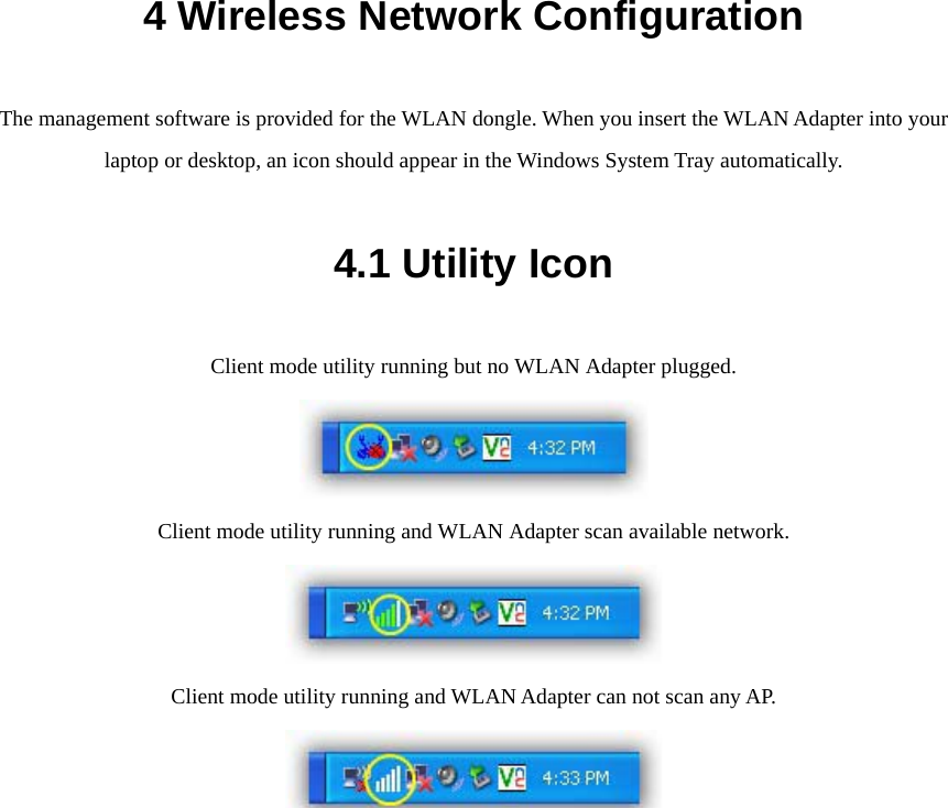 4 Wireless Network Configuration The management software is provided for the WLAN dongle. When you insert the WLAN Adapter into your laptop or desktop, an icon should appear in the Windows System Tray automatically. 4.1 Utility Icon Client mode utility running but no WLAN Adapter plugged.  Client mode utility running and WLAN Adapter scan available network.  Client mode utility running and WLAN Adapter can not scan any AP.   