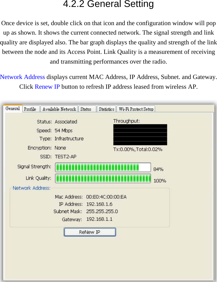 4.2.2 General Setting Once device is set, double click on that icon and the configuration window will pop up as shown. It shows the current connected network. The signal strength and link quality are displayed also. The bar graph displays the quality and strength of the link between the node and its Access Point. Link Quality is a measurement of receiving and transmitting performances over the radio. Network Address displays current MAC Address, IP Address, Subnet. and Gateway. Click Renew IP button to refresh IP address leased from wireless AP.  