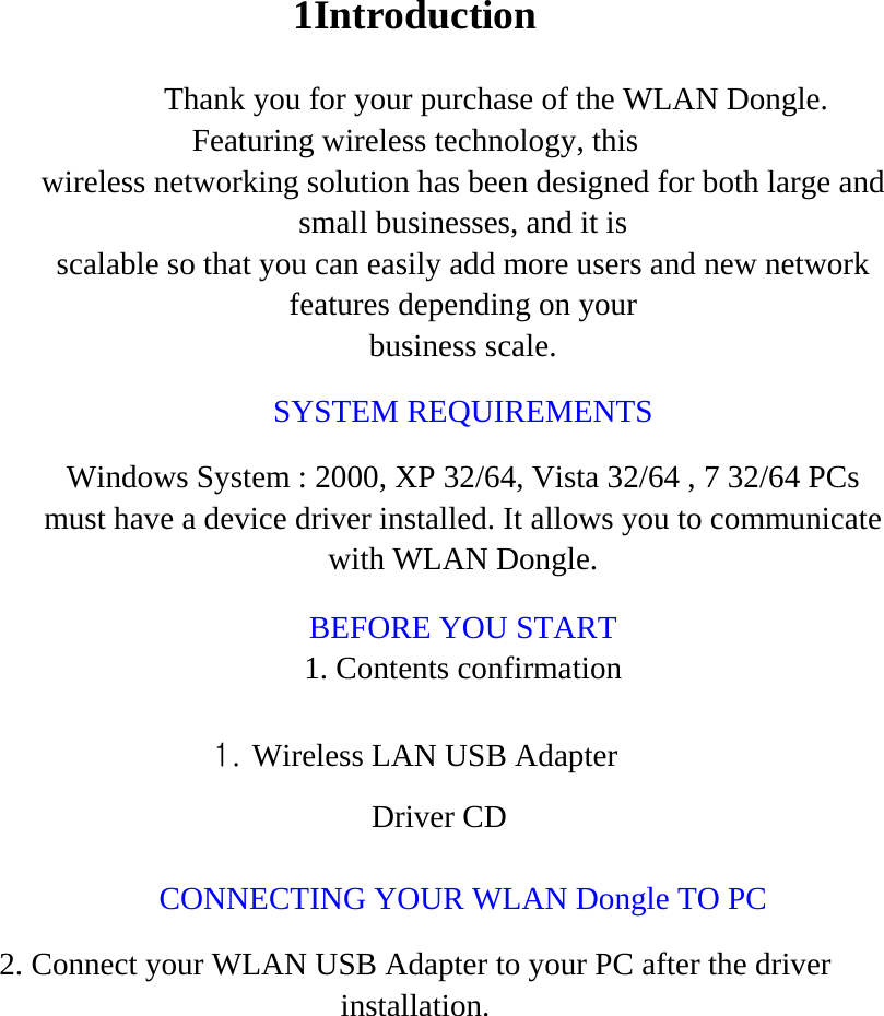1Introduction Thank you for your purchase of the WLAN Dongle. Featuring wireless technology, this wireless networking solution has been designed for both large and small businesses, and it is scalable so that you can easily add more users and new network features depending on your business scale. SYSTEM REQUIREMENTS Windows System : 2000, XP 32/64, Vista 32/64 , 7 32/64 PCs must have a device driver installed. It allows you to communicate with WLAN Dongle. BEFORE YOU START 1. Contents confirmation 1. Wireless LAN USB Adapter Driver CD  CONNECTING YOUR WLAN Dongle TO PC 2. Connect your WLAN USB Adapter to your PC after the driver installation.  