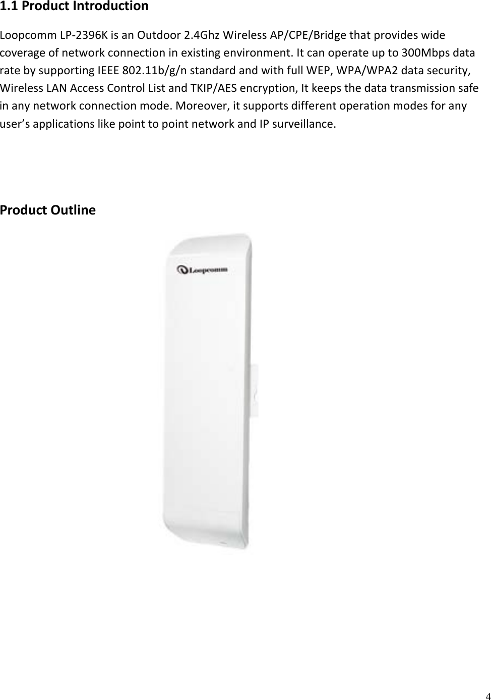 4 1.1 Product Introduction Loopcomm LP-2396K is an Outdoor 2.4Ghz Wireless AP/CPE/Bridge that provides wide coverage of network connection in existing environment. It can operate up to 300Mbps data rate by supporting IEEE 802.11b/g/n standard and with full WEP, WPA/WPA2 data security, Wireless LAN Access Control List and TKIP/AES encryption, It keeps the data transmission safe in any network connection mode. Moreover, it supports different operation modes for any user’s applications like point to point network and IP surveillance. Product Outline 