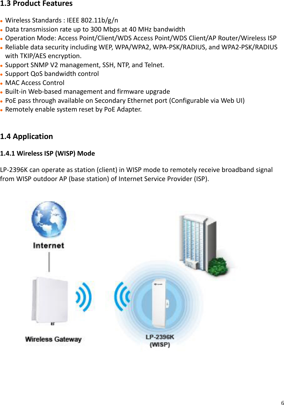 6 1.3 Product Features Wireless Standards : IEEE 802.11b/g/n Data transmission rate up to 300 Mbps at 40 MHz bandwidth Operation Mode: Access Point/Client/WDS Access Point/WDS Client/AP Router/Wireless ISP Reliable data security including WEP, WPA/WPA2, WPA-PSK/RADIUS, and WPA2-PSK/RADIUSwith TKIP/AES encryption. Support SNMP V2 management, SSH, NTP, and Telnet. Support QoS bandwidth control MAC Access Control Built-in Web-based management and firmware upgrade PoE pass through available on Secondary Ethernet port (Configurable via Web UI) Remotely enable system reset by PoE Adapter.1.4 Application 1.4.1 Wireless ISP (WISP) Mode LP-2396K can operate as station (client) in WISP mode to remotely receive broadband signal from WISP outdoor AP (base station) of Internet Service Provider (ISP).  