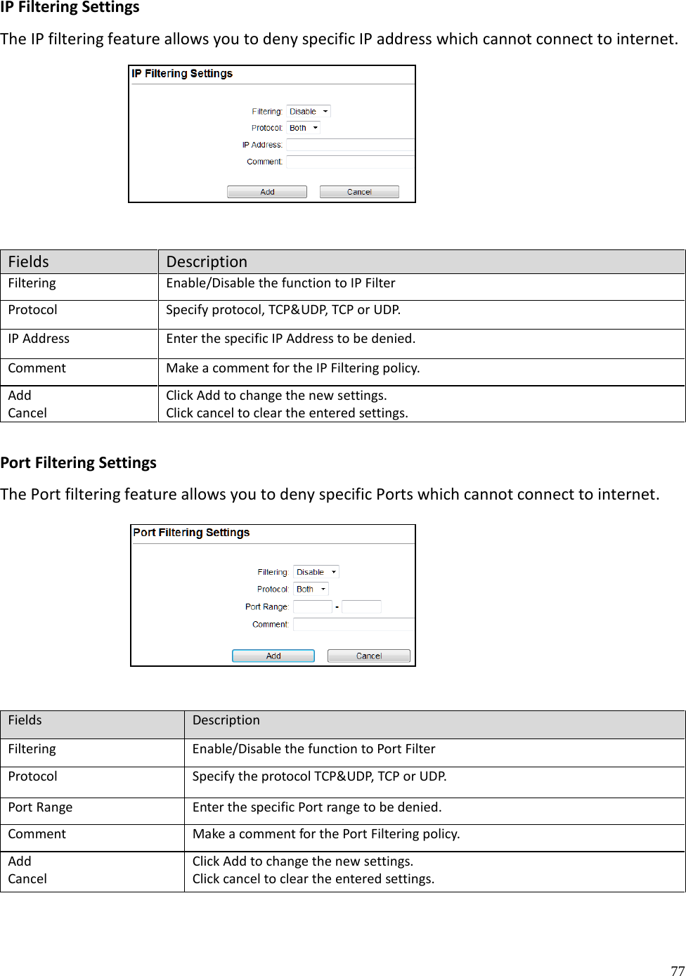 77  IP Filtering Settings The IP filtering feature allows you to deny specific IP address which cannot connect to internet.      Fields Description Filtering Enable/Disable the function to IP Filter Protocol Specify protocol, TCP&amp;UDP, TCP or UDP. IP Address Enter the specific IP Address to be denied. Comment Make a comment for the IP Filtering policy. Add Cancel Click Add to change the new settings. Click cancel to clear the entered settings.  Port Filtering Settings The Port filtering feature allows you to deny specific Ports which cannot connect to internet.       Fields Description Filtering Enable/Disable the function to Port Filter Protocol Specify the protocol TCP&amp;UDP, TCP or UDP. Port Range Enter the specific Port range to be denied. Comment Make a comment for the Port Filtering policy. Add Cancel Click Add to change the new settings. Click cancel to clear the entered settings.   