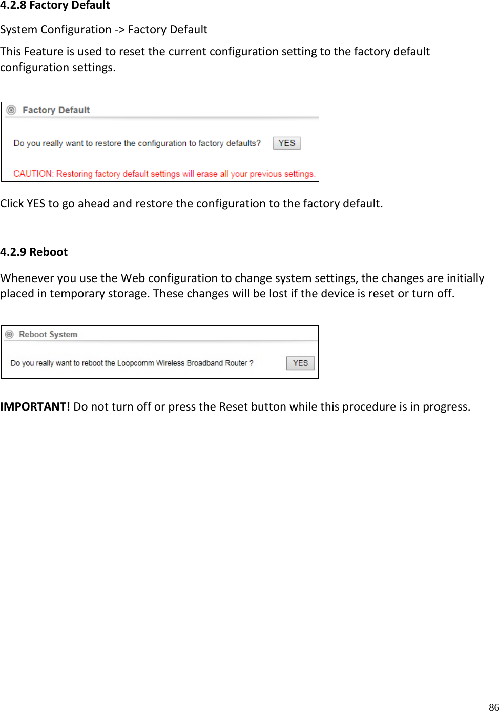 86  4.2.8 Factory Default System Configuration -&gt; Factory Default  This Feature is used to reset the current configuration setting to the factory default configuration settings.   Click YES to go ahead and restore the configuration to the factory default.   4.2.9 Reboot Whenever you use the Web configuration to change system settings, the changes are initially placed in temporary storage. These changes will be lost if the device is reset or turn off.       IMPORTANT! Do not turn off or press the Reset button while this procedure is in progress.      