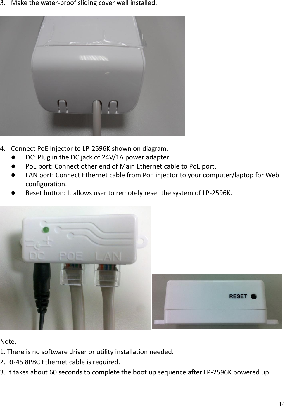 14  3. Make the water-proof sliding cover well installed.   4. Connect PoE Injector to LP-2596K shown on diagram.  DC: Plug in the DC jack of 24V/1A power adapter  PoE port: Connect other end of Main Ethernet cable to PoE port.  LAN port: Connect Ethernet cable from PoE injector to your computer/laptop for Web configuration.  Reset button: It allows user to remotely reset the system of LP-2596K.    Note.  1. There is no software driver or utility installation needed. 2. RJ-45 8P8C Ethernet cable is required. 3. It takes about 60 seconds to complete the boot up sequence after LP-2596K powered up.  