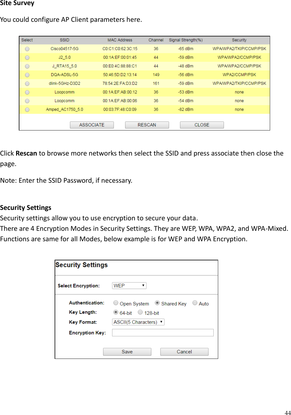 44  Site Survey You could configure AP Client parameters here.        Click Rescan to browse more networks then select the SSID and press associate then close the page.  Note: Enter the SSID Password, if necessary.  Security Settings Security settings allow you to use encryption to secure your data. There are 4 Encryption Modes in Security Settings. They are WEP, WPA, WPA2, and WPA-Mixed. Functions are same for all Modes, below example is for WEP and WPA Encryption.          