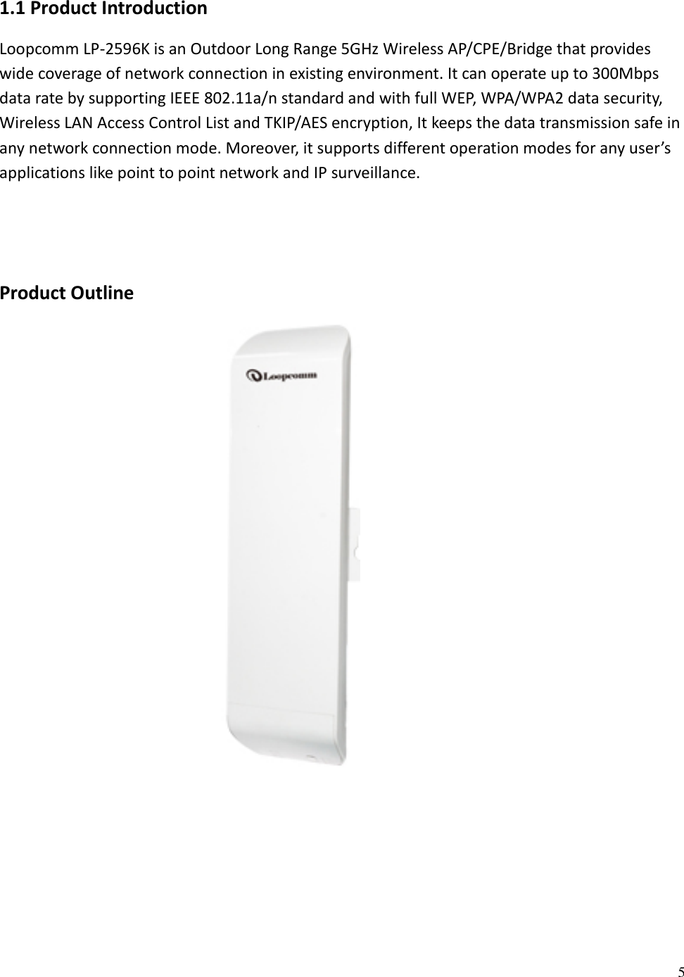 5  1.1 Product Introduction Loopcomm LP-2596K is an Outdoor Long Range 5GHz Wireless AP/CPE/Bridge that provides wide coverage of network connection in existing environment. It can operate up to 300Mbps data rate by supporting IEEE 802.11a/n standard and with full WEP, WPA/WPA2 data security, Wireless LAN Access Control List and TKIP/AES encryption, It keeps the data transmission safe in any network connection mode. Moreover, it supports different operation modes for any user’s applications like point to point network and IP surveillance.   Product Outline      