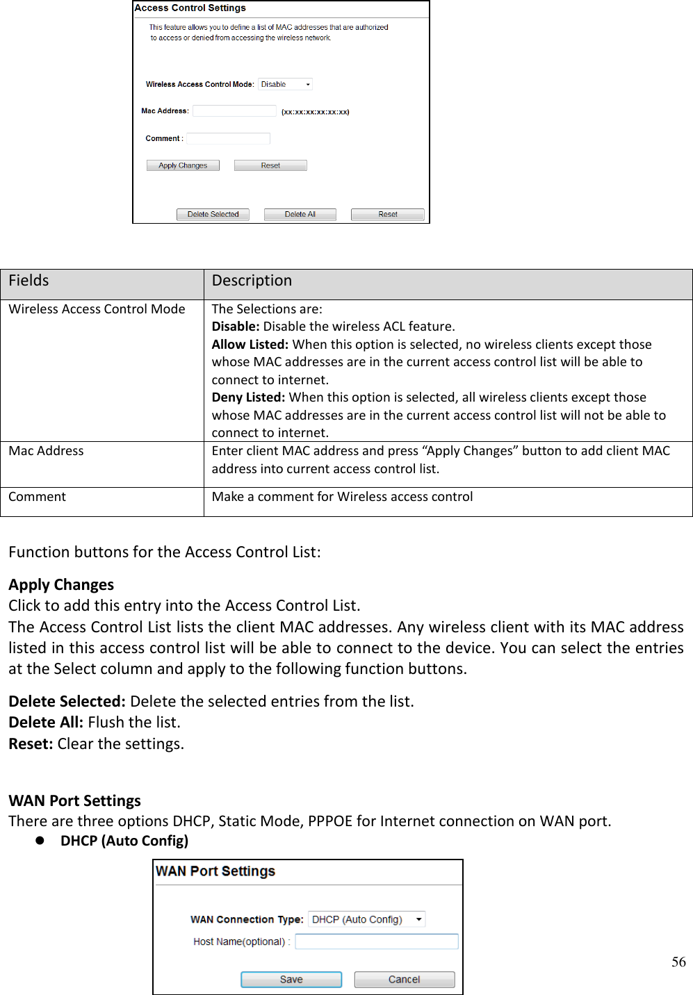56                                  Fields Description Wireless Access Control Mode The Selections are:  Disable: Disable the wireless ACL feature.  Allow Listed: When this option is selected, no wireless clients except those whose MAC addresses are in the current access control list will be able to connect to internet.  Deny Listed: When this option is selected, all wireless clients except those whose MAC addresses are in the current access control list will not be able to connect to internet. Mac Address Enter client MAC address and press “Apply Changes” button to add client MAC address into current access control list. Comment Make a comment for Wireless access control  Function buttons for the Access Control List:  Apply Changes  Click to add this entry into the Access Control List.  The Access Control List lists the client MAC addresses. Any wireless client with its MAC address listed in this access control list will be able to connect to the device. You can select the entries at the Select column and apply to the following function buttons.  Delete Selected: Delete the selected entries from the list.  Delete All: Flush the list.  Reset: Clear the settings.  WAN Port Settings There are three options DHCP, Static Mode, PPPOE for Internet connection on WAN port.  DHCP (Auto Config)                             