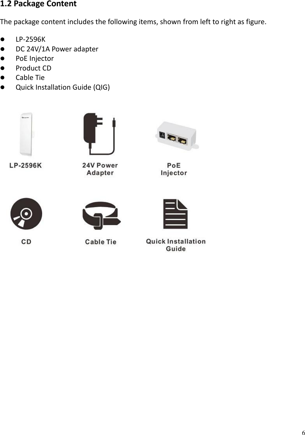 6  1.2 Package Content The package content includes the following items, shown from left to right as figure.  LP-2596K  DC 24V/1A Power adapter  PoE Injector  Product CD   Cable Tie  Quick Installation Guide (QIG)   