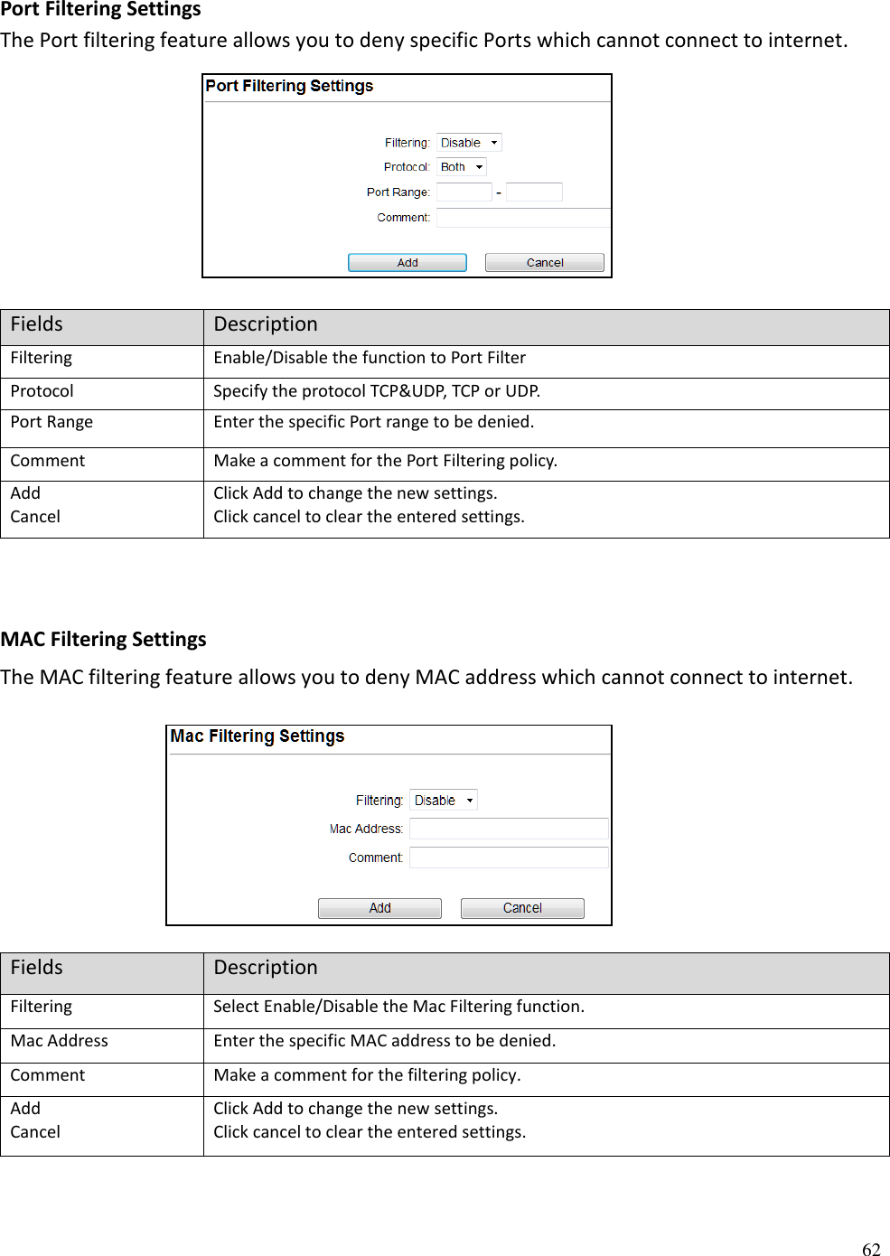 62  Port Filtering Settings The Port filtering feature allows you to deny specific Ports which cannot connect to internet.       Fields Description Filtering Enable/Disable the function to Port Filter Protocol Specify the protocol TCP&amp;UDP, TCP or UDP. Port Range Enter the specific Port range to be denied. Comment Make a comment for the Port Filtering policy. Add Cancel Click Add to change the new settings. Click cancel to clear the entered settings.    MAC Filtering Settings The MAC filtering feature allows you to deny MAC address which cannot connect to internet.      Fields Description Filtering Select Enable/Disable the Mac Filtering function.  Mac Address Enter the specific MAC address to be denied.  Comment Make a comment for the filtering policy.  Add  Cancel Click Add to change the new settings. Click cancel to clear the entered settings.   