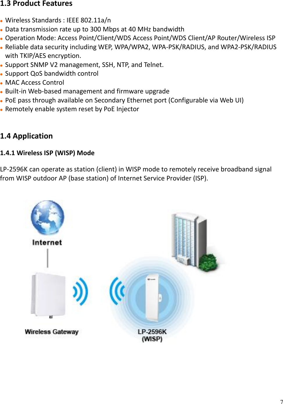 7  1.3 Product Features  Wireless Standards : IEEE 802.11a/n  Data transmission rate up to 300 Mbps at 40 MHz bandwidth   Operation Mode: Access Point/Client/WDS Access Point/WDS Client/AP Router/Wireless ISP  Reliable data security including WEP, WPA/WPA2, WPA-PSK/RADIUS, and WPA2-PSK/RADIUS with TKIP/AES encryption.  Support SNMP V2 management, SSH, NTP, and Telnet.  Support QoS bandwidth control  MAC Access Control  Built-in Web-based management and firmware upgrade  PoE pass through available on Secondary Ethernet port (Configurable via Web UI)  Remotely enable system reset by PoE Injector   1.4 Application 1.4.1 Wireless ISP (WISP) Mode LP-2596K can operate as station (client) in WISP mode to remotely receive broadband signal from WISP outdoor AP (base station) of Internet Service Provider (ISP).                       