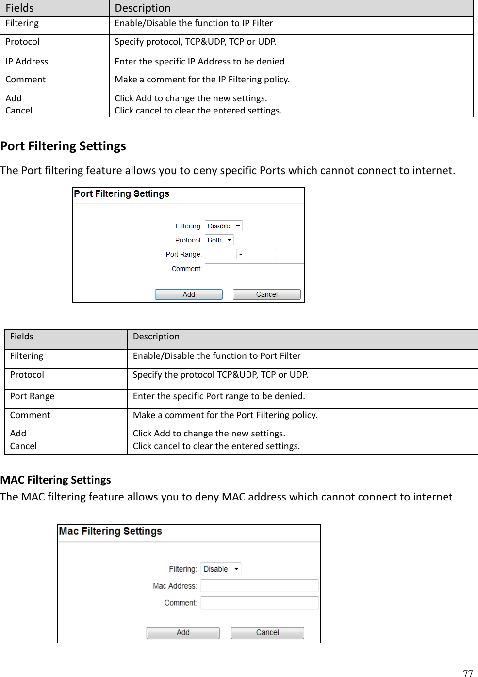 77  Fields Description Filtering Enable/Disable the function to IP Filter Protocol Specify protocol, TCP&amp;UDP, TCP or UDP. IP Address Enter the specific IP Address to be denied. Comment Make a comment for the IP Filtering policy. Add Cancel Click Add to change the new settings. Click cancel to clear the entered settings.  Port Filtering Settings The Port filtering feature allows you to deny specific Ports which cannot connect to internet.       Fields Description Filtering Enable/Disable the function to Port Filter Protocol Specify the protocol TCP&amp;UDP, TCP or UDP. Port Range Enter the specific Port range to be denied. Comment Make a comment for the Port Filtering policy. Add Cancel Click Add to change the new settings. Click cancel to clear the entered settings.  MAC Filtering Settings The MAC filtering feature allows you to deny MAC address which cannot connect to internet      