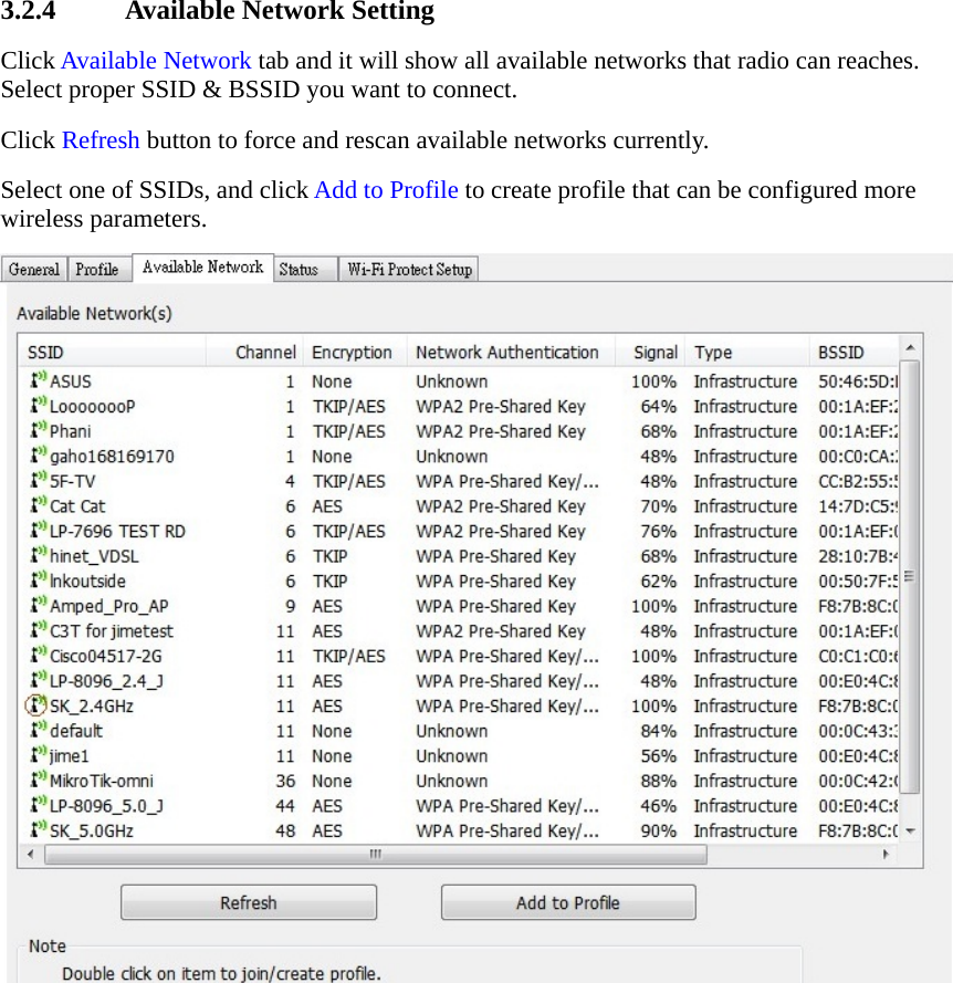 3.2.4 Available Network Setting Click Available Network tab and it will show all available networks that radio can reaches. Select proper SSID &amp; BSSID you want to connect.   Click Refresh button to force and rescan available networks currently.   Select one of SSIDs, and click Add to Profile to create profile that can be configured more wireless parameters.  