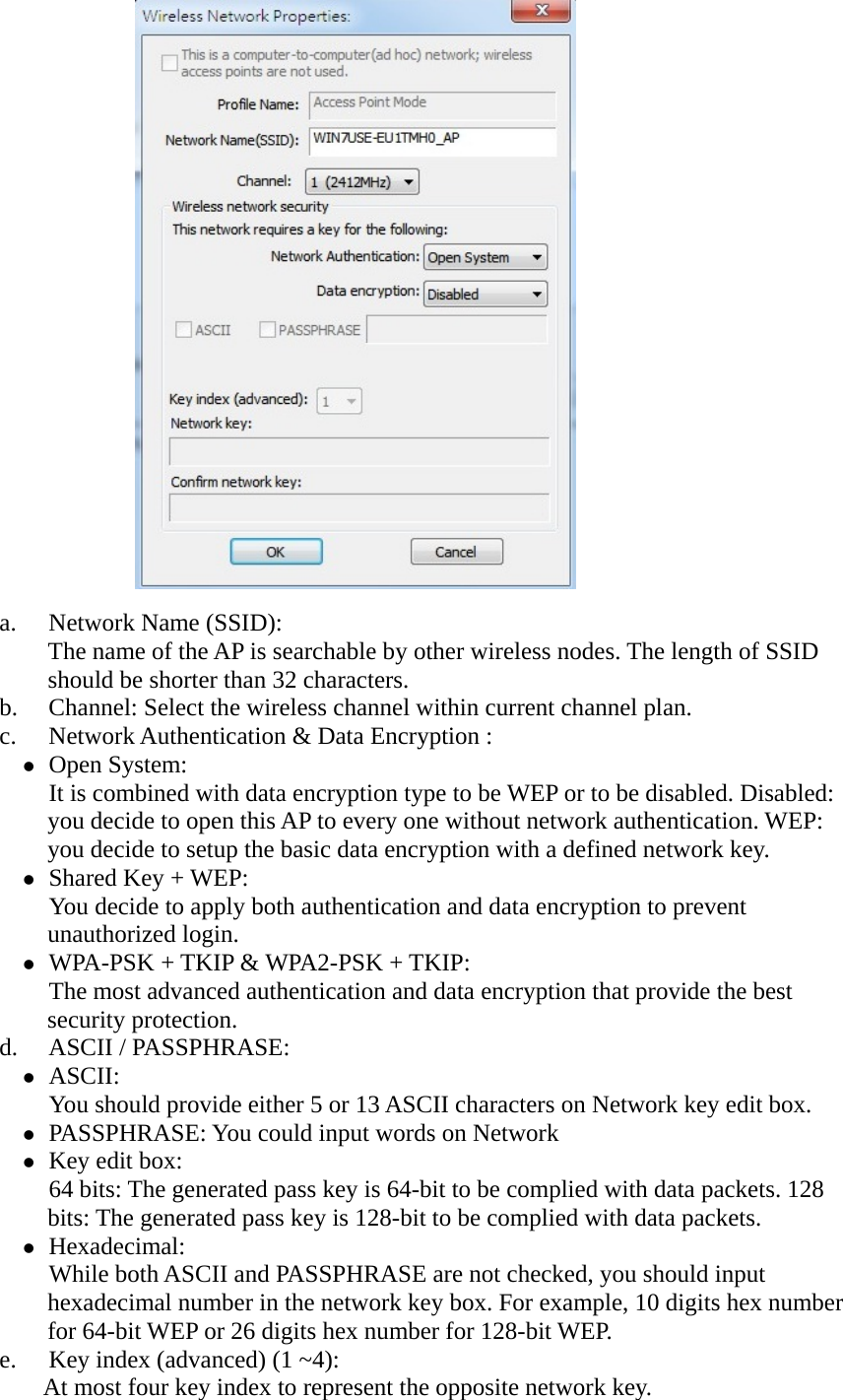              a. Network Name (SSID):   The name of the AP is searchable by other wireless nodes. The length of SSID should be shorter than 32 characters.   b. Channel: Select the wireless channel within current channel plan.   c. Network Authentication &amp; Data Encryption :    Open System:   It is combined with data encryption type to be WEP or to be disabled. Disabled: you decide to open this AP to every one without network authentication. WEP: you decide to setup the basic data encryption with a defined network key.    Shared Key + WEP:   You decide to apply both authentication and data encryption to prevent unauthorized login.    WPA-PSK + TKIP &amp; WPA2-PSK + TKIP:   The most advanced authentication and data encryption that provide the best security protection.   d. ASCII / PASSPHRASE:    ASCII:  You should provide either 5 or 13 ASCII characters on Network key edit box.    PASSPHRASE: You could input words on Network    Key edit box:   64 bits: The generated pass key is 64-bit to be complied with data packets. 128 bits: The generated pass key is 128-bit to be complied with data packets.    Hexadecimal:  While both ASCII and PASSPHRASE are not checked, you should input hexadecimal number in the network key box. For example, 10 digits hex number for 64-bit WEP or 26 digits hex number for 128-bit WEP.   e. Key index (advanced) (1 ~4):   At most four key index to represent the opposite network key. 