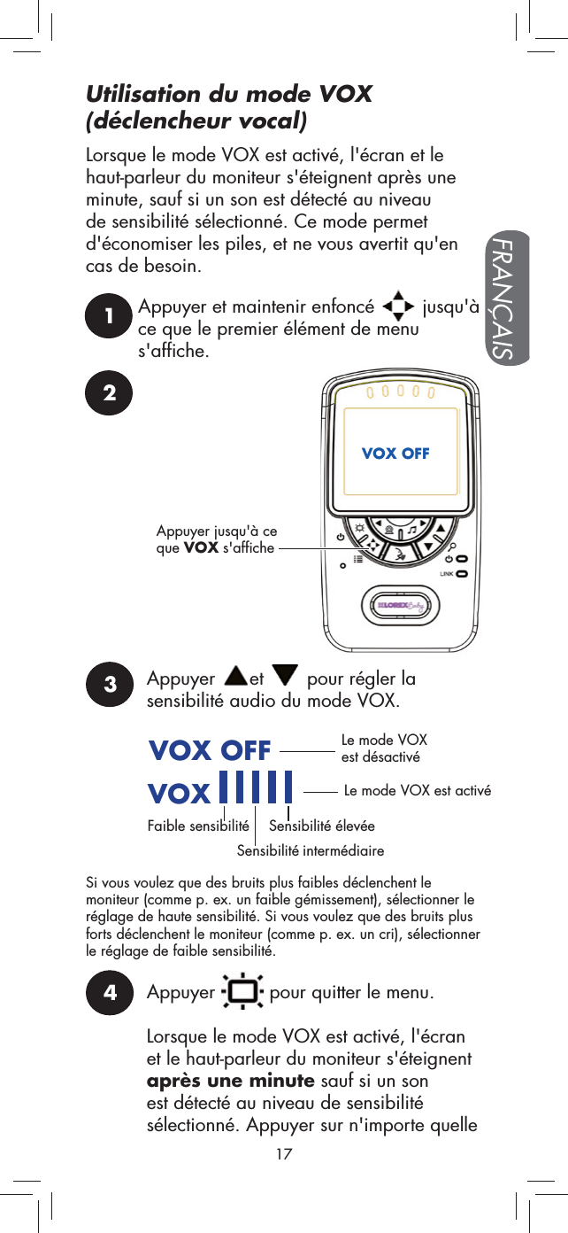 2Appuyer jusqu&apos;à ce que VOX s&apos;afficheVOX OFF3Appuyer  et   pour régler la sensibilité audio du mode VOX.VOX OFFVOX      Le mode VOX est désactivéLe mode VOX est activéFaible sensibilitéSensibilité intermédiaireSensibilité élevéeSi vous voulez que des bruits plus faibles déclenchent le moniteur (comme p. ex. un faible gémissement), sélectionner le réglage de haute sensibilité. Si vous voulez que des bruits plus forts déclenchent le moniteur (comme p. ex. un cri), sélectionner le réglage de faible sensibilité.4Appuyer   pour quitter le menu.Lorsque le mode VOX est activé, l&apos;écran et le haut-parleur du moniteur s&apos;éteignent après une minute sauf si un son est détecté au niveau de sensibilité sélectionné. Appuyer sur n&apos;importe quelle 1Appuyer et maintenir enfoncé   jusqu&apos;à ce que le premier élément de menu s&apos;affiche.17FRANÇAISLorsque le mode VOX est activé, l&apos;écran et le haut-parleur du moniteur s&apos;éteignent après une minute, sauf si un son est détecté au niveau de sensibilité sélectionné. Ce mode permet d&apos;économiser les piles, et ne vous avertit qu&apos;en cas de besoin.Utilisation du mode VOX  (déclencheur vocal)
