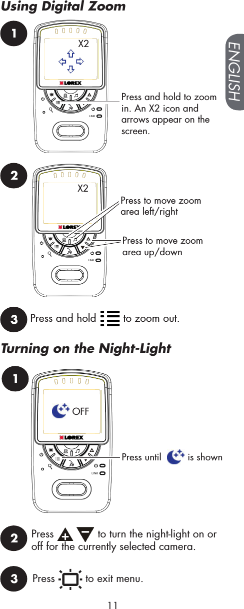 1Press and hold to zoom in. An X2 icon and arrows appear on the screen.X2Press to move zoom area up/downX2Press to move zoom area left/right23Press and hold   to zoom out.1Press until    is shown2Press     to turn the night-light on or off for the currently selected camera.OFFPress   to exit menu.3ENGLISH11Using Digital ZoomTurning on the Night-Light