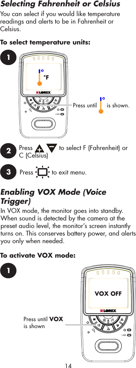 1Press until VOX is shownVOX OFFPress until   is shown.1°F2Press     to select F (Fahrenheit) or C (Celsius)3Press   to exit menu.14In VOX mode, the monitor goes into standby. When sound is detected by the camera at the preset audio level, the monitor’s screen instantly turns on. This conserves battery power, and alerts you only when needed.Enabling VOX Mode (Voice Trigger)To activate VOX mode:Selecting Fahrenheit or CelsiusYou can select if you would like temperature readings and alerts to be in Fahrenheit or Celsius.To select temperature units: