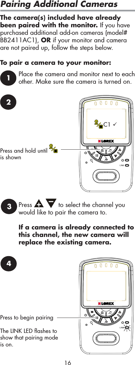 2Press and hold until   is shownC1 3Press     to select the channel you would like to pair the camera to.If a camera is already connected to this channel, the new camera will replace the existing camera.1Place the camera and monitor next to each other. Make sure the camera is turned on.4Press to begin pairingThe LINK LED flashes to show that pairing mode is on. 16Pairing Additional CamerasThe camera(s) included have already been paired with the monitor. If you have purchased additional add-on cameras (model# BB2411AC1), OR if your monitor and camera are not paired up, follow the steps below.To pair a camera to your monitor: