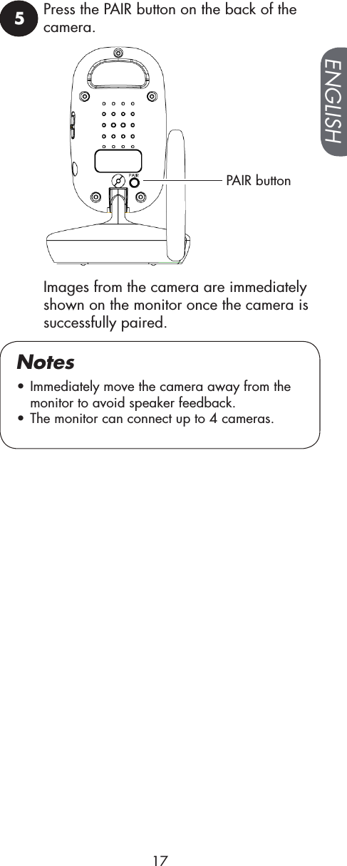 5Press the PAIR button on the back of the camera.PAIR button• Immediately move the camera away from the monitor to avoid speaker feedback.• The monitor can connect up to 4 cameras.NotesImages from the camera are immediately  shown on the monitor once the camera is successfully paired.ENGLISH17