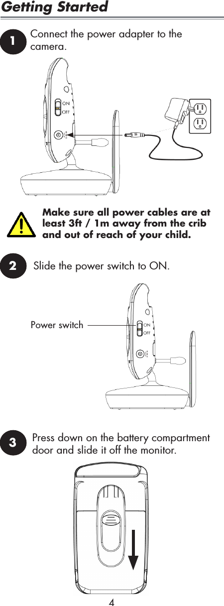 Make sure all power cables are at least 3ft / 1m away from the crib and out of reach of your child.4Getting Started12Connect the power adapter to the camera.Slide the power switch to ON.Power switch3Press down on the battery compartment door and slide it off the monitor.