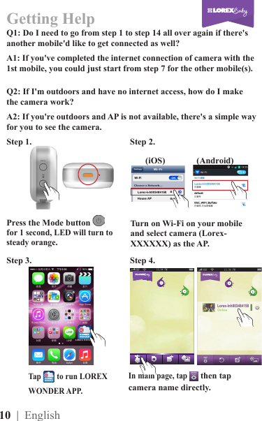 10  | EnglishGetting HelpQ1: Do I need to go from step 1 to step 14 all over again if there&apos;s another mobile&apos;d like to get connected as well?Q2: If I&apos;m outdoors and have no internet access, how do I make the camera work?A1: If you&apos;ve completed the internet connection of camera with the 1st mobile, you could just start from step 7 for the other mobile(s).A2: If you&apos;re outdoors and AP is not available, there&apos;s a simple way for you to see the camera.Press the Mode button   for 1 second, LED will turn to steady orange.In main page, tap  then tap camera name directly.Step 1.                                               Step 2.                                                         Step 3.                                               Step 4.                                                         Turn on Wi-Fi on your mobile and select camera (Lorex-XXXXXX) as the AP.(iOS) (Android)Tap        to run LOREX WONDER APP.LOREX WONDER