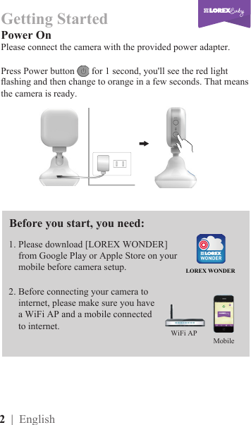 2  | English1. Please download [LOREX WONDER]     from Google Play or Apple Store on your      mobile before camera setup. Power OnPlease connect the camera with the provided power adapter. Press Power button   for 1 second, you&apos;ll see the red light ashing and then change to orange in a few seconds. That means the camera is ready.2. Before connecting your camera to      internet, please make sure you have       a WiFi AP and a mobile connected      to internet.Getting Started LOREX WONDERBefore you start, you need:MobileWiFi AP