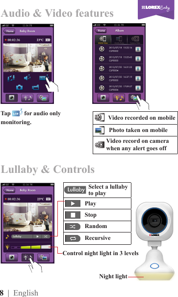 8  | English      Play     Stop     Random     RecursiveTap   for audio only monitoring.Control night light in 3 levelsNight lightAudio &amp; Video featuresLullaby &amp; Controls      Video recorded on mobile     Photo taken on mobile    Video record on camera when any alert goes offSelect a lullaby to play