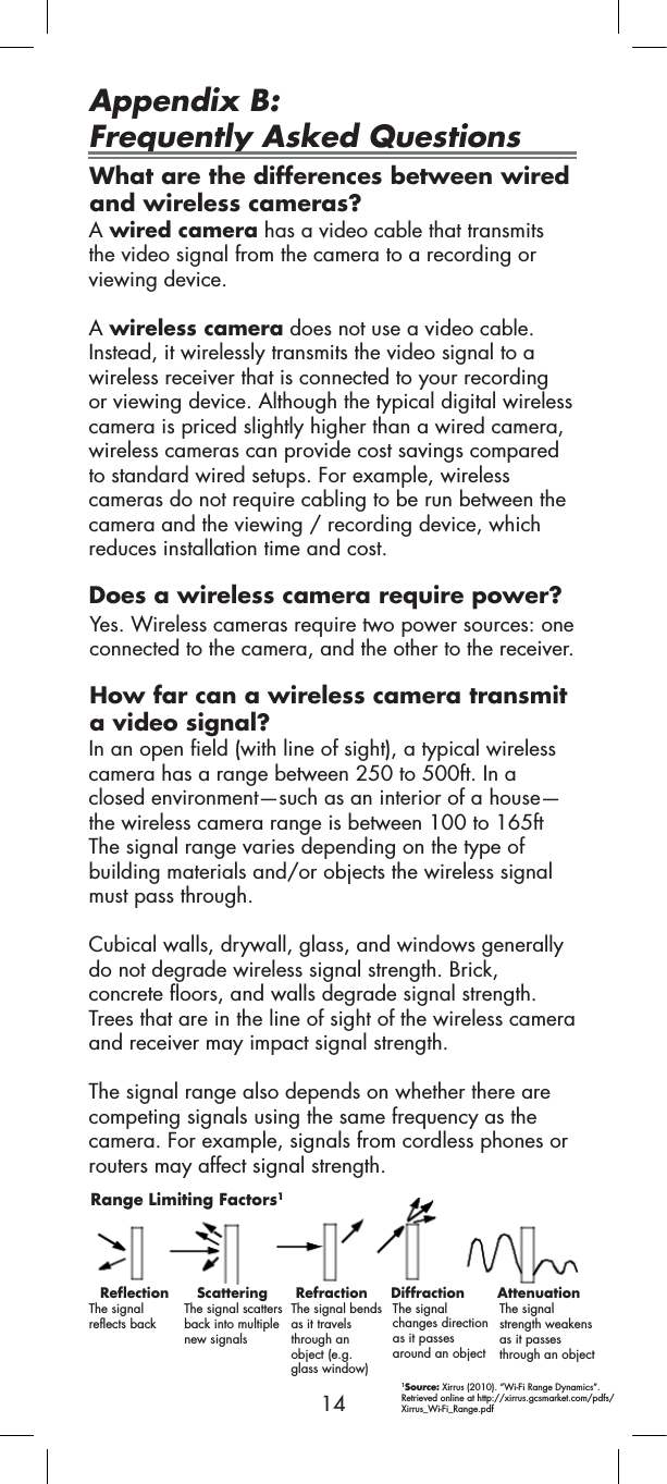 14Appendix B:  Frequently Asked QuestionsWhat are the differences between wired and wireless cameras?Does a wireless camera require power?How far can a wireless camera transmit a video signal?A wired camera has a video cable that transmits the video signal from the camera to a recording or viewing device.A wireless camera does not use a video cable. Instead, it wirelessly transmits the video signal to a wireless receiver that is connected to your recording or viewing device. Although the typical digital wireless camera is priced slightly higher than a wired camera, wireless cameras can provide cost savings compared to standard wired setups. For example, wireless cameras do not require cabling to be run between the camera and the viewing / recording device, which reduces installation time and cost.Yes. Wireless cameras require two power sources: one connected to the camera, and the other to the receiver.In an open field (with line of sight), a typical wireless camera has a range between 250 to 500ft. In a closed environment—such as an interior of a house—the wireless camera range is between 100 to 165ft The signal range varies depending on the type of building materials and/or objects the wireless signal must pass through.Cubical walls, drywall, glass, and windows generally do not degrade wireless signal strength. Brick, concrete floors, and walls degrade signal strength. Trees that are in the line of sight of the wireless camera and receiver may impact signal strength.The signal range also depends on whether there are competing signals using the same frequency as the camera. For example, signals from cordless phones or routers may affect signal strength.Range Limiting Factors1Reflection      Scattering      Refraction     Diffraction       AttenuationThe signalreflects back The signal scatters back into multiplenew signalsThe signal bendsas it travels through an  object (e.g.  glass window)The signalchanges directionas it passesaround an objectThe signalstrength weakensas it passesthrough an object1Source: Xirrus (2010). “Wi-Fi Range Dynamics”. 􀀃Retrieved online at http://xirrus.gcsmarket.com/pdfs/Xirrus_Wi-Fi_Range.pdf