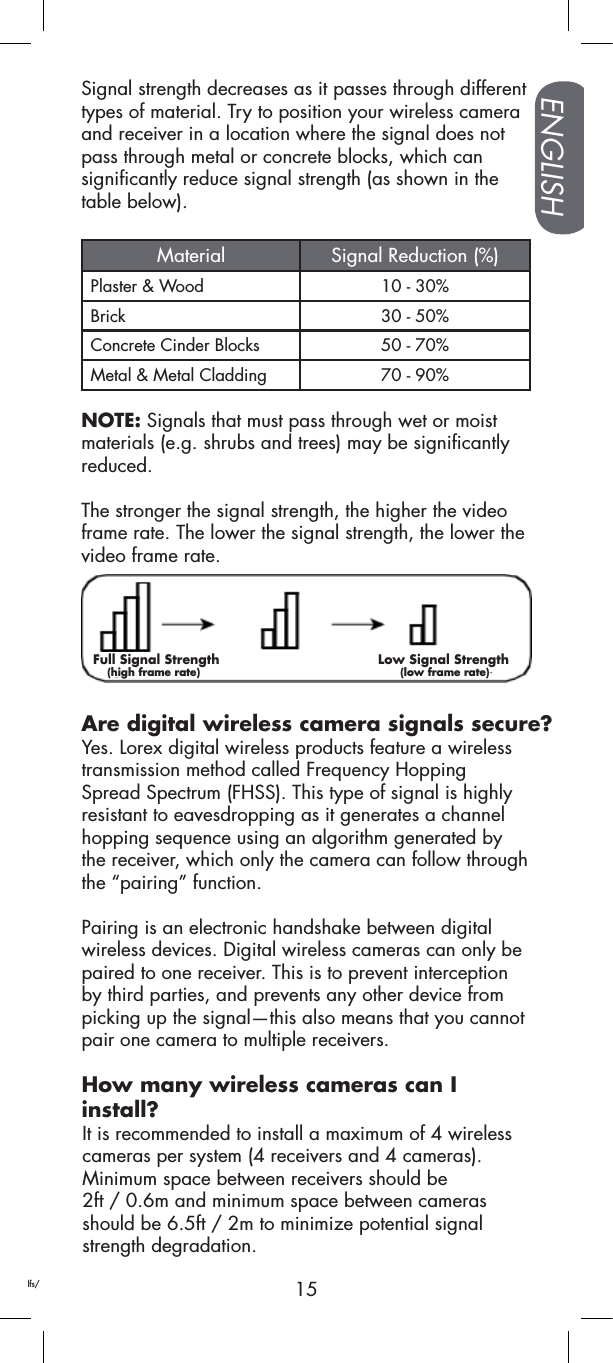 15ENGLISHAre digital wireless camera signals secure?Signal strength decreases as it passes through different types of material. Try to position your wireless camera and receiver in a location where the signal does not pass through metal or concrete blocks, which can significantly reduce signal strength (as shown in thetable below). Material Signal Reduction (%)Plaster &amp; Wood 10 - 30%Brick 30 - 50%Concrete Cinder Blocks 50 - 70%Metal &amp; Metal Cladding 70 - 90%NOTE: Signals that must pass through wet or moist materials (e.g. shrubs and trees) may be significantly reduced.The stronger the signal strength, the higher the video frame rate. The lower the signal strength, the lower the video frame rate.Yes. Lorex digital wireless products feature a wireless transmission method called Frequency Hopping Spread Spectrum (FHSS). This type of signal is highly resistant to eavesdropping as it generates a channel hopping sequence using an algorithm generated by the receiver, which only the camera can follow through the “pairing” function. Pairing is an electronic handshake between digital wireless devices. Digital wireless cameras can only be paired to one receiver. This is to prevent interception by third parties, and prevents any other device from picking up the signal—this also means that you cannot pair one camera to multiple receivers.How many wireless cameras can I  install?It is recommended to install a maximum of 4 wireless cameras per system (4 receivers and 4 cameras). Minimum space between receivers should be  2ft / 0.6m and minimum space between cameras should be 6.5ft / 2m to minimize potential signal strength degradation.Reflection      Scattering      Refraction     Diffraction       AttenuationThe signalstrength weakensas it passesthrough an object1Source: Xirrus (2010). “Wi-Fi Range Dynamics”. 􀀃Retrieved online at http://xirrus.gcsmarket.com/pdfs/Xirrus_Wi-Fi_Range.pdfFull Signal Strength                                     Low Signal Strength    (high frame rate)                                                        (low frame rate)