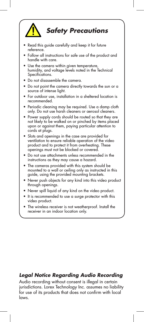 Safety Precautions•  Read this guide carefully and keep it for future reference.•  Follow all instructions for safe use of the product and handle with care.•  Use the camera within given temperature, humidity, and voltage levels noted in the Technical Specifications.•  Do not disassemble the camera.•  Do not point the camera directly towards the sun or a source of intense light.•  For outdoor use, installation in a sheltered location is recommended.•  Periodic cleaning may be required. Use a damp cloth only. Do not use harsh cleaners or aerosol cleaners.•  Power supply cords should be routed so that they are not likely to be walked on or pinched by items placed upon or against them, paying particular attention to cords at plugs.•  Slots and openings in the case are provided for ventilation to ensure reliable operation of the video product and to protect it from overheating. These openings must not be blocked or covered.•  Do not use attachments unless recommended in the instructions as they may cause a hazard.•  The cameras provided with this system should be mounted to a wall or ceiling only as instructed in this guide, using the provided mounting brackets.•  Never push objects for any kind into this video product through openings.•  Never spill liquid of any kind on the video product.•  It is recommended to use a surge protector with this video product.•  The wireless receiver is not weatherproof. Install the receiver in an indoor location only.Legal Notice Regarding Audio RecordingAudio recording without consent is illegal in certain jurisdictions. Lorex Technology Inc. assumes no liability for use of its products that does not confirm with local laws.