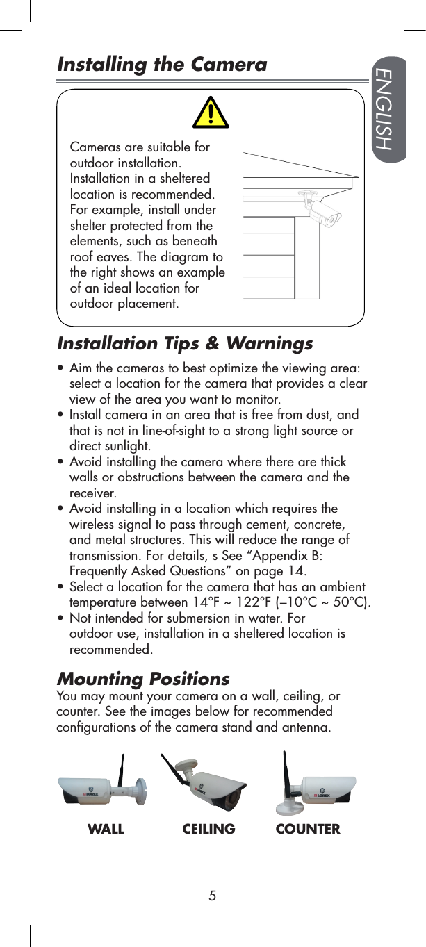 5ENGLISHPairing button:  For details, See “Pairing Cameras” on page 11.Installing the CameraCameras are suitable for  outdoor installation.  Installation in a sheltered  location is recommended.  For example, install under  shelter protected from the  elements, such as beneath  roof eaves. The diagram to  the right shows an example  of an ideal location for  outdoor placement.Installation Tips &amp; Warnings• Aim the cameras to best optimize the viewing area: select a location for the camera that provides a clear view of the area you want to monitor.• Install camera in an area that is free from dust, and that is not in line-of-sight to a strong light source or direct sunlight.• Avoid installing the camera where there are thick walls or obstructions between the camera and the receiver.• Avoid installing in a location which requires the wireless signal to pass through cement, concrete, and metal structures. This will reduce the range of transmission. For details, s See “Appendix B:  Frequently Asked Questions” on page 14.• Select a location for the camera that has an ambient temperature between 14°F ~ 122°F (–10°C ~ 50°C).• Not intended for submersion in water. For outdoor use, installation in a sheltered location is recommended.Mounting PositionsYou may mount your camera on a wall, ceiling, or counter. See the images below for recommended configurations of the camera stand and antenna.       WALL             CEILING         COUNTER