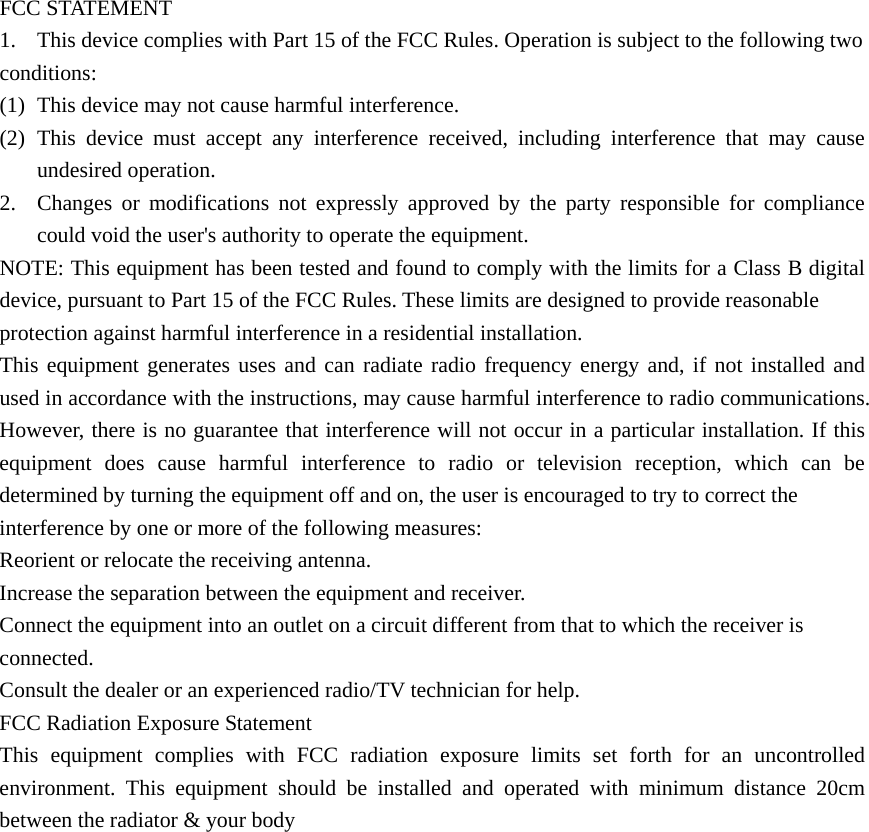  FCC STATEMENT 1. This device complies with Part 15 of the FCC Rules. Operation is subject to the following two conditions: (1) This device may not cause harmful interference. (2) This device must accept any interference received, including interference that may cause undesired operation. 2. Changes or modifications not expressly approved by the party responsible for compliance could void the user&apos;s authority to operate the equipment. NOTE: This equipment has been tested and found to comply with the limits for a Class B digital device, pursuant to Part 15 of the FCC Rules. These limits are designed to provide reasonable protection against harmful interference in a residential installation. This equipment generates uses and can radiate radio frequency energy and, if not installed and used in accordance with the instructions, may cause harmful interference to radio communications. However, there is no guarantee that interference will not occur in a particular installation. If this equipment does cause harmful interference to radio or television reception, which can be determined by turning the equipment off and on, the user is encouraged to try to correct the interference by one or more of the following measures: Reorient or relocate the receiving antenna. Increase the separation between the equipment and receiver. Connect the equipment into an outlet on a circuit different from that to which the receiver is connected. Consult the dealer or an experienced radio/TV technician for help. FCC Radiation Exposure Statement This equipment complies with FCC radiation exposure limits set forth for an uncontrolled environment. This equipment should be installed and operated with minimum distance 20cm between the radiator &amp; your body                  
