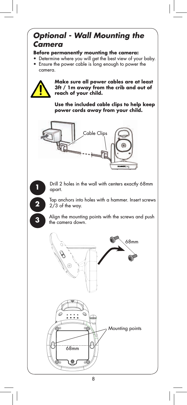 Make sure all power cables are at least 3ft / 1m away from the crib and out of reach of your child. Use the included cable clips to help keep power cords away from your child.Mounting points68mm68mmCable Clips8Optional - Wall Mounting the CameraTap anchors into holes with a hammer. Insert screws 2/3 of the way. Before permanently mounting the camera:  •  Determine where you will get the best view of your baby. •  Ensure the power cable is long enough to power the camera.1Drill 2 holes in the wall with centers exactly 68mm apart.23Align the mounting points with the screws and push the camera down. 