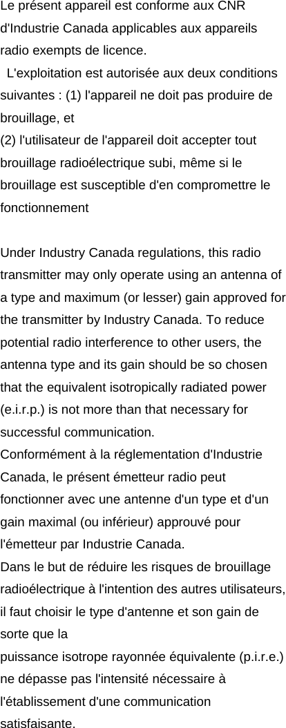Le présent appareil est conforme aux CNR d&apos;Industrie Canada applicables aux appareils radio exempts de licence.   L&apos;exploitation est autorisée aux deux conditions suivantes : (1) l&apos;appareil ne doit pas produire de brouillage, et   (2) l&apos;utilisateur de l&apos;appareil doit accepter tout brouillage radioélectrique subi, même si le brouillage est susceptible d&apos;en compromettre le fonctionnement  Under Industry Canada regulations, this radio transmitter may only operate using an antenna of a type and maximum (or lesser) gain approved for the transmitter by Industry Canada. To reduce potential radio interference to other users, the antenna type and its gain should be so chosen that the equivalent isotropically radiated power (e.i.r.p.) is not more than that necessary for successful communication. Conformément à la réglementation d&apos;Industrie Canada, le présent émetteur radio peut fonctionner avec une antenne d&apos;un type et d&apos;un gain maximal (ou inférieur) approuvé pour l&apos;émetteur par Industrie Canada.   Dans le but de réduire les risques de brouillage radioélectrique à l&apos;intention des autres utilisateurs, il faut choisir le type d&apos;antenne et son gain de sorte que la puissance isotrope rayonnée équivalente (p.i.r.e.) ne dépasse pas l&apos;intensité nécessaire à l&apos;établissement d&apos;une communication satisfaisante. 