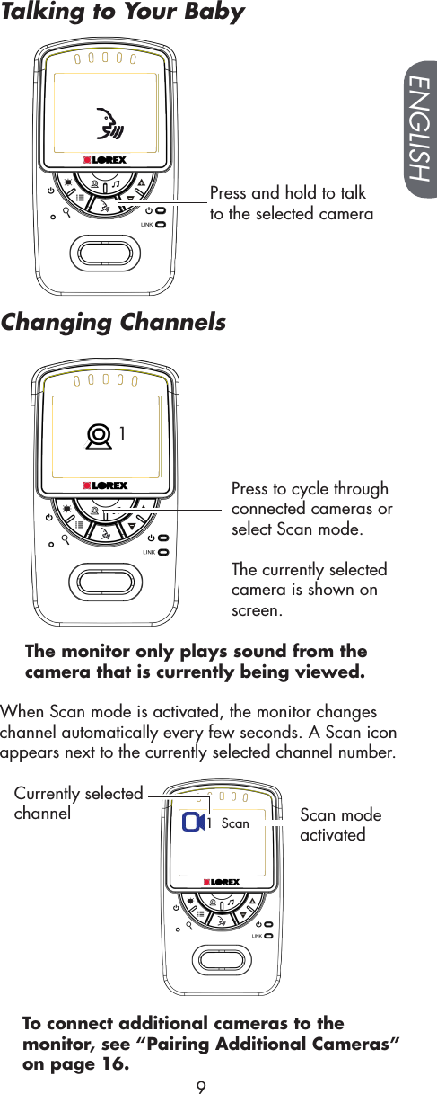 Press and hold to talk to the selected camera 1Press to cycle through connected cameras or select Scan mode.The currently selected camera is shown on screen.When Scan mode is activated, the monitor changes channel automatically every few seconds. A Scan icon appears next to the currently selected channel number.1  ScanCurrently selected channel Scan mode activatedTo connect additional cameras to the monitor, see “Pairing Additional Cameras” on page 16.The monitor only plays sound from the camera that is currently being viewed.ENGLISH9Talking to Your BabyChanging Channels