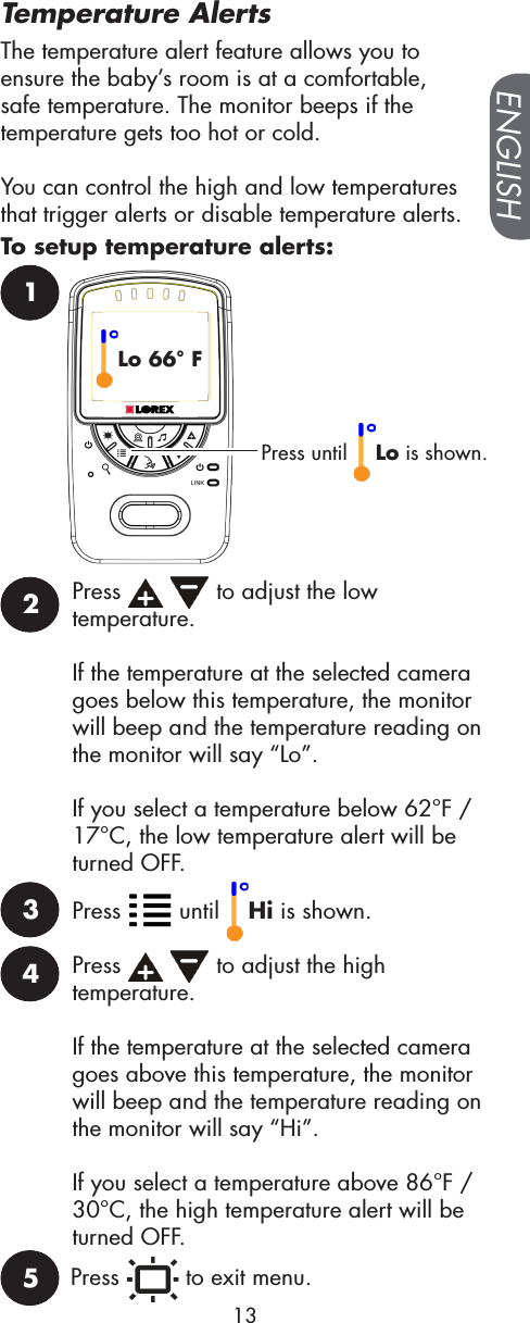 Press until  Lo is shown.12Press     to adjust the low temperature. If the temperature at the selected camera goes below this temperature, the monitor will beep and the temperature reading on the monitor will say “Lo”.If you select a temperature below 62°F / 17°C, the low temperature alert will be turned OFF.Lo 66° FPress   until  Hi is shown.3Press     to adjust the high temperature. If the temperature at the selected camera goes above this temperature, the monitor will beep and the temperature reading on the monitor will say “Hi”.If you select a temperature above 86°F / 30°C, the high temperature alert will be turned OFF.4Press   to exit menu.5ENGLISH13The temperature alert feature allows you to ensure the baby’s room is at a comfortable, safe temperature. The monitor beeps if the temperature gets too hot or cold.You can control the high and low temperatures that trigger alerts or disable temperature alerts. Temperature AlertsTo setup temperature alerts: