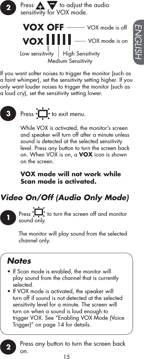 Press   to turn the screen off and monitor sound only.The monitor will play sound from the selected channel only.Video On/Off (Audio Only Mode)Press any button to turn the screen back on.2Press     to adjust the audio sensitivity for VOX mode.VOX OFFVOX         VOX mode is offVOX mode is onLow sensitivityMedium SensitivityHigh SensitivityIf you want softer noises to trigger the monitor (such as a faint whimper), set the sensitivity setting higher. If you only want louder noises to trigger the monitor (such as a loud cry), set the sensitivity setting lower.3Press   to exit menu.While VOX is activated, the monitor’s screen and speaker will turn off after a minute unless sound is detected at the selected sensitivity level. Press any button to turn the screen back on. When VOX is on, a VOX icon is shown on the screen.1• If Scan mode is enabled, the monitor will play sound from the channel that is currently selected.• If VOX mode is activated, the speaker will turn off if sound is not detected at the selected sensitivity level for a minute. The screen will turn on when a sound is loud enough to trigger VOX. See “Enabling VOX Mode (Voice Trigger)” on page 14 for details.Notes2VOX mode will not work while Scan mode is activated.ENGLISH15
