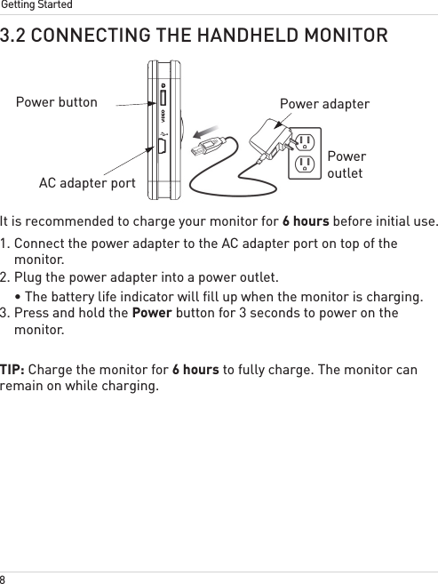 8Getting Started3.2 CONNECTING THE HANDHELD MONITORIt is recommended to charge your monitor for 6 hours before initial use.1. Connect the power adapter to the AC adapter port on top of the monitor. 2. Plug the power adapter into a power outlet.• The battery life indicator will fill up when the monitor is charging.3. Press and hold the Power button for 3 seconds to power on the monitor.TIP: Charge the monitor for 6 hours to fully charge. The monitor can remain on while charging.AC adapter portPower adapterPower outletPower button