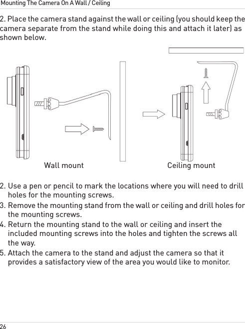 26Mounting The Camera On A Wall / Ceiling2. Place the camera stand against the wall or ceiling (you should keep the camera separate from the stand while doing this and attach it later) as shown below. Wall mount Ceiling mount2. Use a pen or pencil to mark the locations where you will need to drill holes for the mounting screws.3. Remove the mounting stand from the wall or ceiling and drill holes for the mounting screws.4. Return the mounting stand to the wall or ceiling and insert the included mounting screws into the holes and tighten the screws all the way.5. Attach the camera to the stand and adjust the camera so that it provides a satisfactory view of the area you would like to monitor.