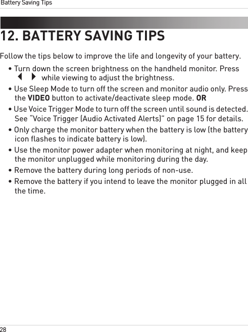 28Battery Saving Tips12. BATTERY SAVING TIPSFollow the tips below to improve the life and longevity of your battery.• Turn down the screen brightness on the handheld monitor. Press  while viewing to adjust the brightness.• Use Sleep Mode to turn off the screen and monitor audio only. Press the VIDEO button to activate/deactivate sleep mode. OR• Use Voice Trigger Mode to turn off the screen until sound is detected. See “Voice Trigger (Audio Activated Alerts)” on page 15 for details.• Only charge the monitor battery when the battery is low (the battery icon flashes to indicate battery is low).• Use the monitor power adapter when monitoring at night, and keep the monitor unplugged while monitoring during the day.• Remove the battery during long periods of non-use.• Remove the battery if you intend to leave the monitor plugged in all the time.