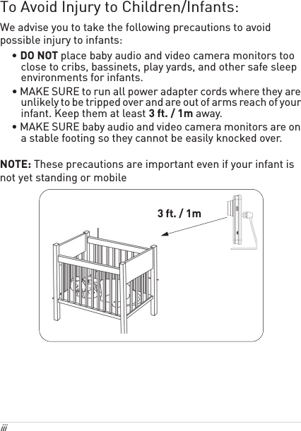 iii To Avoid Injury to Children/Infants:We advise you to take the following precautions to avoid possible injury to infants:• DO NOT place baby audio and video camera monitors too close to cribs, bassinets, play yards, and other safe sleep environments for infants.• MAKE SURE to run all power adapter cords where they are unlikely to be tripped over and are out of arms reach of your infant. Keep them at least 3 ft. / 1m away.• MAKE SURE baby audio and video camera monitors are on a stable footing so they cannot be easily knocked over.NOTE: These precautions are important even if your infant is not yet standing or mobile3 ft. / 1m