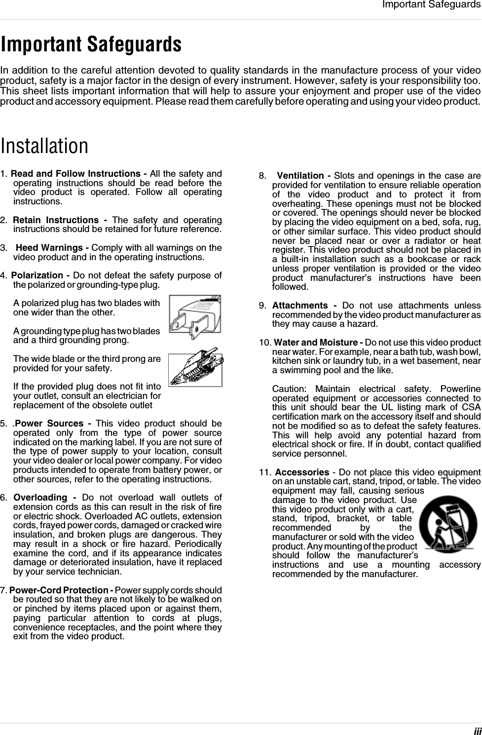 iiiImportant SafeguardsImportant SafeguardsIn addition to the careful attention devoted to quality standards in the manufacture process of your video product, safety is a major factor in the design of every instrument. However, safety is your responsibility too. This sheet lists important information that will help to assure your enjoyment and proper use of the video product and accessory equipment. Please read them carefully before operating and using your video product.Installation1. Read and Follow Instructions - All the safety and operating instructions should be read before the video product is operated. Follow all operating instructions.2.  Retain Instructions - The safety and operating instructions should be retained for future reference.3.   Heed Warnings - Comply with all warnings on the video product and in the operating instructions.4. Polarization - Do not defeat the safety purpose of the polarized or grounding-type plug.A polarized plug has two blades with one wider than the other.A grounding type plug has two blades and a third grounding prong.The wide blade or the third prong are provided for your safety.If the provided plug does not fit into your outlet, consult an electrician for replacement of the obsolete outlet5. .Power Sources - This video product should be operated only from the type of power source indicated on the marking label. If you are not sure of the type of power supply to your location, consult your video dealer or local power company. For video products intended to operate from battery power, or other sources, refer to the operating instructions.6.  Overloading - Do not overload wall outlets of extension cords as this can result in the risk of fire or electric shock. Overloaded AC outlets, extension cords, frayed power cords, damaged or cracked wire insulation, and broken plugs are dangerous. They may result in a shock or fire hazard. Periodically examine the cord, and if its appearance indicates damage or deteriorated insulation, have it replaced by your service technician.7. Power-Cord Protection - Power supply cords should be routed so that they are not likely to be walked on or pinched by items placed upon or against them, paying particular attention to cords at plugs, convenience receptacles, and the point where they exit from the video product.8.   Ventilation - Slots and openings in the case are provided for ventilation to ensure reliable operation of the video product and to protect it from overheating. These openings must not be blocked or covered. The openings should never be blocked by placing the video equipment on a bed, sofa, rug, or other similar surface. This video product should never be placed near or over a radiator or heat register. This video product should not be placed in a built-in installation such as a bookcase or rack unless proper ventilation is provided or the video product manufacturer’s instructions have been followed.9.  Attachments - Do not use attachments unless recommended by the video product manufacturer as they may cause a hazard.10. Water and Moisture - Do not use this video product near water. For example, near a bath tub, wash bowl, kitchen sink or laundry tub, in a wet basement, near a swimming pool and the like. Caution: Maintain electrical safety. Powerline operated equipment or accessories connected to this unit should bear the UL listing mark of CSA certification mark on the accessory itself and should not be modified so as to defeat the safety features. This will help avoid any potential hazard from electrical shock or fire. If in doubt, contact qualified service personnel.11. Accessories - Do not place this video equipment on an unstable cart, stand, tripod, or table. The video equipment may fall, causing serious damage to the video product. Use this video product only with a cart, stand, tripod, bracket, or table recommended by the manufacturer or sold with the video product. Any mounting of the product should follow the manufacturer’s instructions and use a mounting accessory recommended by the manufacturer.
