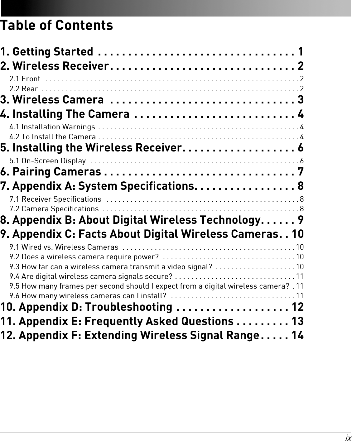 ix Table of Contents1. Getting Started  . . . . . . . . . . . . . . . . . . . . . . . . . . . . . . . . . 12. Wireless Receiver. . . . . . . . . . . . . . . . . . . . . . . . . . . . . . . 22.1 Front   . . . . . . . . . . . . . . . . . . . . . . . . . . . . . . . . . . . . . . . . . . . . . . . . . . . . . . . . . . . . . . . 22.2 Rear  . . . . . . . . . . . . . . . . . . . . . . . . . . . . . . . . . . . . . . . . . . . . . . . . . . . . . . . . . . . . . . . . 23. Wireless Camera  . . . . . . . . . . . . . . . . . . . . . . . . . . . . . . . 34. Installing The Camera  . . . . . . . . . . . . . . . . . . . . . . . . . . . 44.1 Installation Warnings  . . . . . . . . . . . . . . . . . . . . . . . . . . . . . . . . . . . . . . . . . . . . . . . . . . 44.2 To Install the Camera . . . . . . . . . . . . . . . . . . . . . . . . . . . . . . . . . . . . . . . . . . . . . . . . . . 45. Installing the Wireless Receiver. . . . . . . . . . . . . . . . . . . 65.1 On-Screen Display  . . . . . . . . . . . . . . . . . . . . . . . . . . . . . . . . . . . . . . . . . . . . . . . . . . . . 66. Pairing Cameras . . . . . . . . . . . . . . . . . . . . . . . . . . . . . . . . 77. Appendix A: System Specifications. . . . . . . . . . . . . . . . . 87.1 Receiver Specifications  . . . . . . . . . . . . . . . . . . . . . . . . . . . . . . . . . . . . . . . . . . . . . . . . 87.2 Camera Specifications  . . . . . . . . . . . . . . . . . . . . . . . . . . . . . . . . . . . . . . . . . . . . . . . . . 88. Appendix B: About Digital Wireless Technology. . . . . . 99. Appendix C: Facts About Digital Wireless Cameras. . 109.1 Wired vs. Wireless Cameras  . . . . . . . . . . . . . . . . . . . . . . . . . . . . . . . . . . . . . . . . . . . 109.2 Does a wireless camera require power?  . . . . . . . . . . . . . . . . . . . . . . . . . . . . . . . . . 109.3 How far can a wireless camera transmit a video signal?  . . . . . . . . . . . . . . . . . . . . 109.4 Are digital wireless camera signals secure? . . . . . . . . . . . . . . . . . . . . . . . . . . . . . . 119.5 How many frames per second should I expect from a digital wireless camera?  . 119.6 How many wireless cameras can I install?  . . . . . . . . . . . . . . . . . . . . . . . . . . . . . . . 1110. Appendix D: Troubleshooting . . . . . . . . . . . . . . . . . . . 1211. Appendix E: Frequently Asked Questions . . . . . . . . . 1312. Appendix F: Extending Wireless Signal Range. . . . . 14