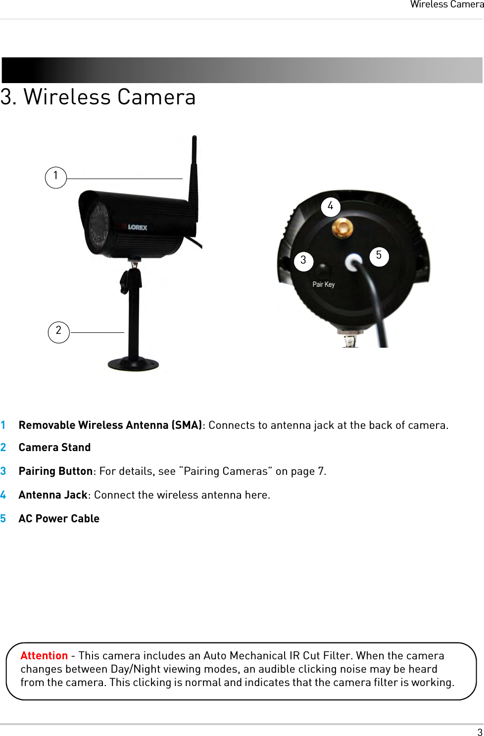 3Wireless Camera3. Wireless Camera132451Removable Wireless Antenna (SMA): Connects to antenna jack at the back of camera.2Camera Stand3Pairing Button: For details, see “Pairing Cameras” on page 7.4Antenna Jack: Connect the wireless antenna here.5AC Power CableAttention - This camera includes an Auto Mechanical IR Cut Filter. When the camera changes between Day/Night viewing modes, an audible clicking noise may be heard from the camera. This clicking is normal and indicates that the camera filter is working.